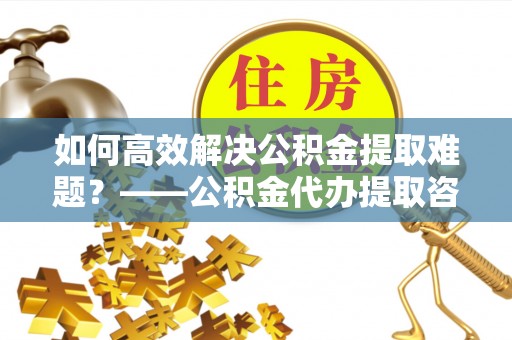 湖滨如何高效解决公积金提取难题？——公积金代办提取咨询服务指南