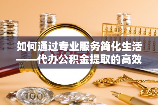 湖滨如何通过专业服务简化生活——代办公积金提取的高效选择