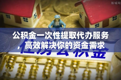 湖滨公积金一次性提取代办服务，高效解决你的资金需求