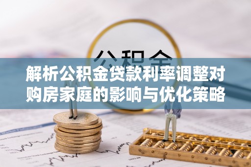 湖滨解析公积金贷款利率调整对购房家庭的影响与优化策略