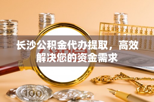 湖滨长沙公积金代办提取，高效解决您的资金需求