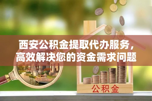 湖滨西安公积金提取代办服务，高效解决您的资金需求问题