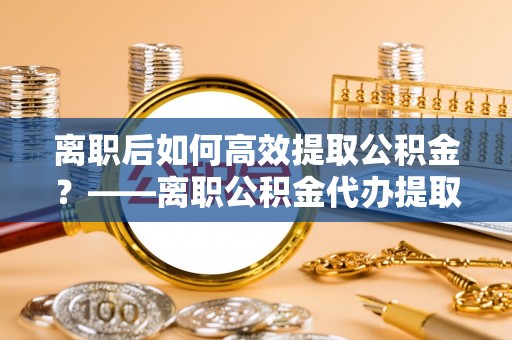 湖滨离职后如何高效提取公积金？——离职公积金代办提取全流程解析