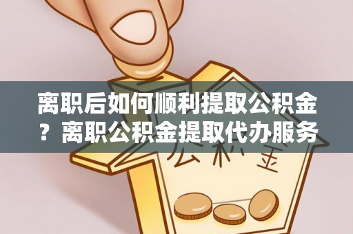 湖滨离职后如何顺利提取公积金？离职公积金提取代办服务帮你搞定！