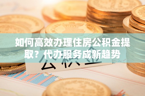 湖滨如何高效办理住房公积金提取？代办服务成新趋势