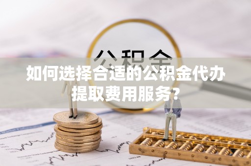 湖滨如何选择合适的公积金代办提取费用服务？