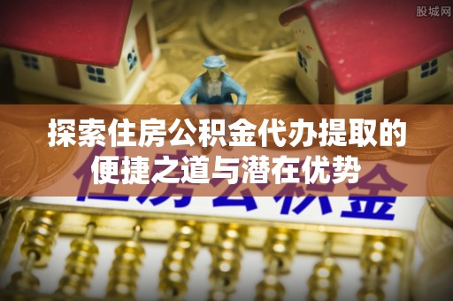湖滨探索住房公积金代办提取的便捷之道与潜在优势