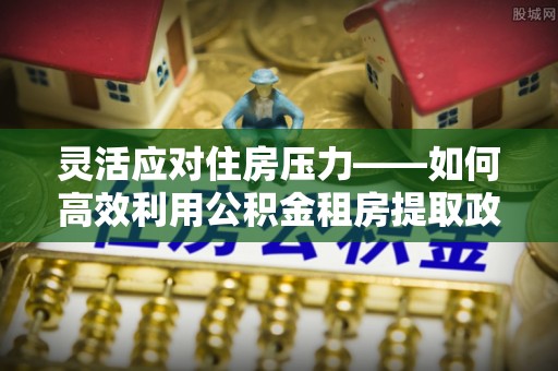 湖滨灵活应对住房压力——如何高效利用公积金租房提取政策
