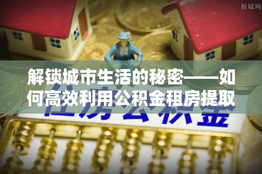 湖滨解锁城市生活的秘密——如何高效利用公积金租房提取政策优化居住体验