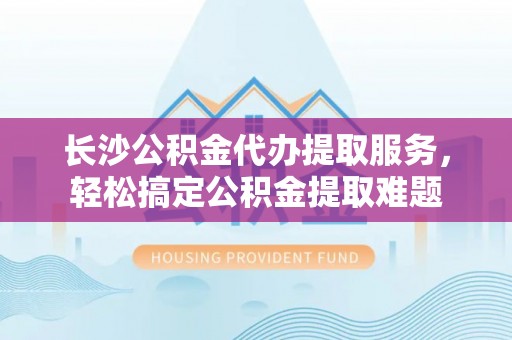 湖滨长沙公积金代办提取服务，轻松搞定公积金提取难题