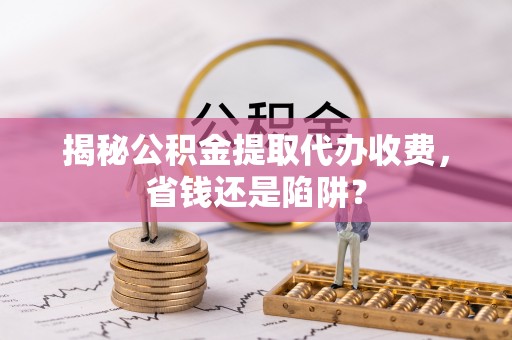 湖滨揭秘公积金提取代办收费，省钱还是陷阱？