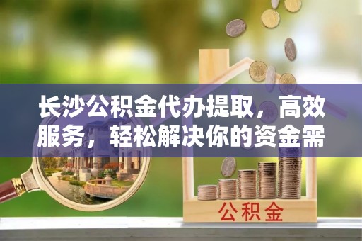 湖滨长沙公积金代办提取，高效服务，轻松解决你的资金需求