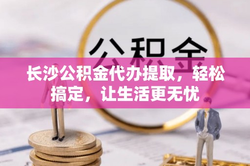 湖滨长沙公积金代办提取，轻松搞定，让生活更无忧