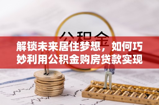 湖滨解锁未来居住梦想，如何巧妙利用公积金购房贷款实现房产投资