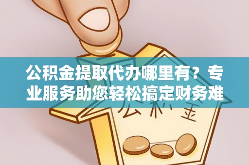 湖滨公积金提取代办哪里有？专业服务助您轻松搞定财务难题