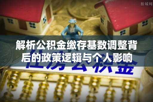 湖滨解析公积金缴存基数调整背后的政策逻辑与个人影响