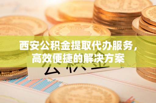 湖滨西安公积金提取代办服务，高效便捷的解决方案
