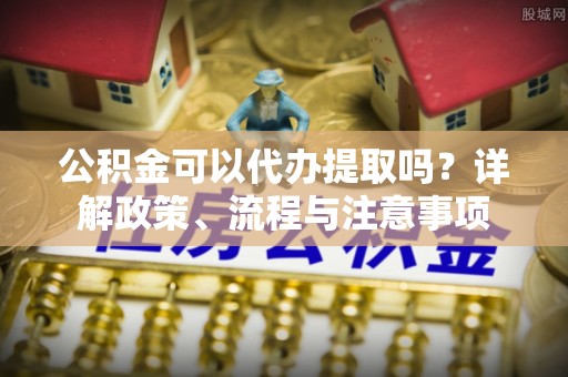 湖滨公积金可以代办提取吗？详解政策、流程与注意事项