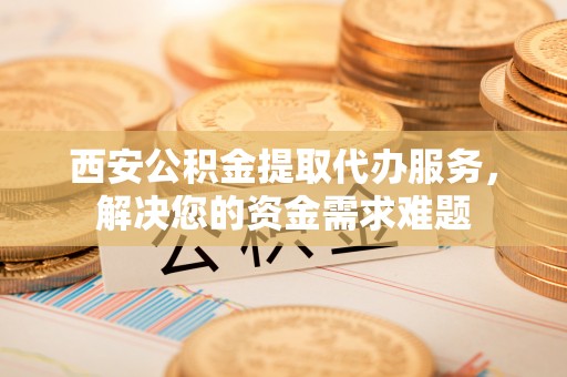 湖滨西安公积金提取代办服务，解决您的资金需求难题