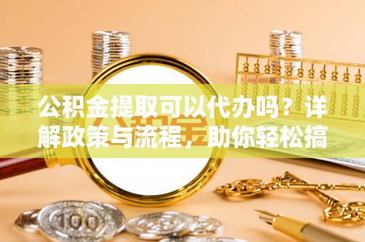 湖滨公积金提取可以代办吗？详解政策与流程，助你轻松搞定！