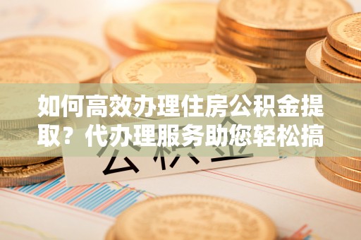 湖滨如何高效办理住房公积金提取？代办理服务助您轻松搞定