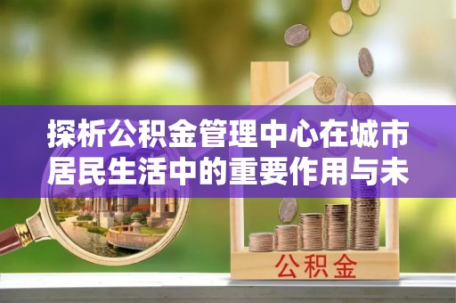 湖滨探析公积金管理中心在城市居民生活中的重要作用与未来发展趋势