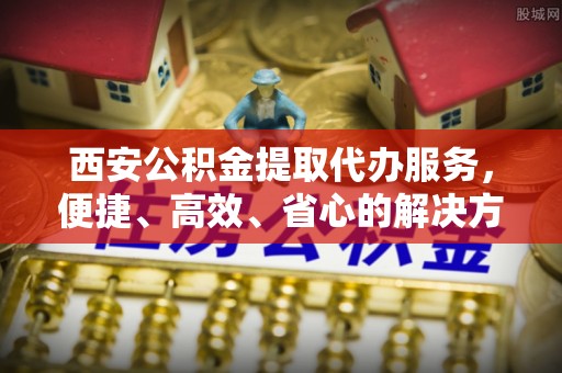 湖滨西安公积金提取代办服务，便捷、高效、省心的解决方案
