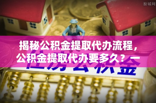 湖滨揭秘公积金提取代办流程，公积金提取代办要多久？一文读懂