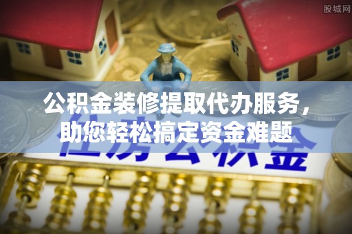湖滨公积金装修提取代办服务，助您轻松搞定资金难题