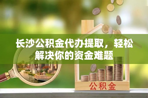 湖滨长沙公积金代办提取，轻松解决你的资金难题