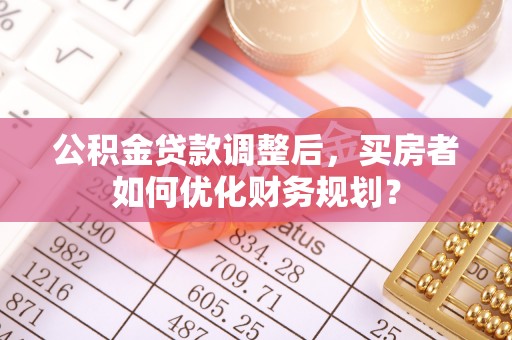 湖滨公积金贷款调整后，买房者如何优化财务规划？