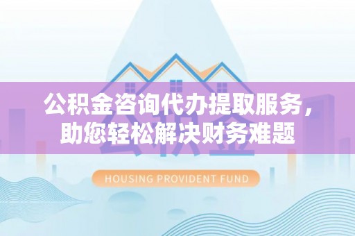 湖滨公积金咨询代办提取服务，助您轻松解决财务难题