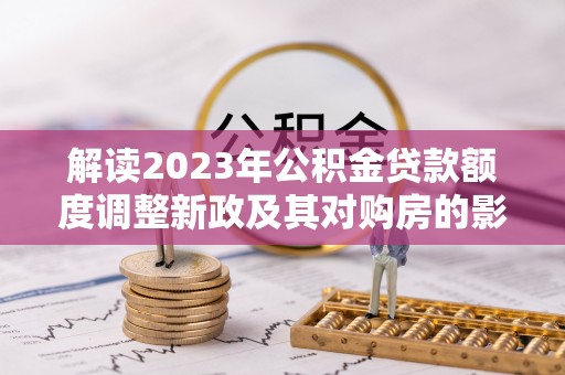 湖滨解读2023年公积金贷款额度调整新政及其对购房的影响