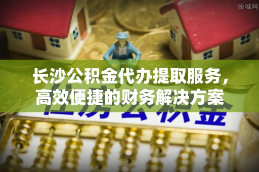 湖滨长沙公积金代办提取服务，高效便捷的财务解决方案