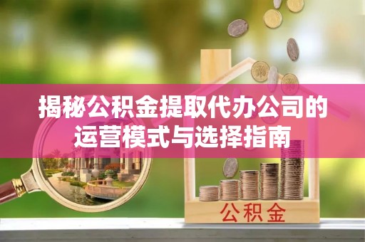 湖滨揭秘公积金提取代办公司的运营模式与选择指南
