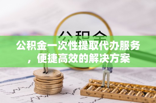湖滨公积金一次性提取代办服务，便捷高效的解决方案