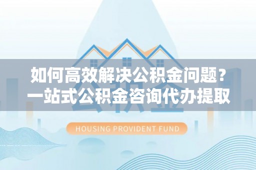 湖滨如何高效解决公积金问题？一站式公积金咨询代办提取服务全解析