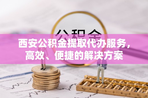湖滨西安公积金提取代办服务，高效、便捷的解决方案