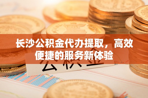 湖滨长沙公积金代办提取，高效便捷的服务新体验