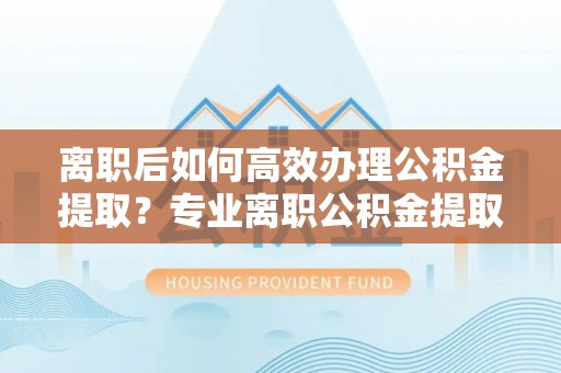湖滨离职后如何高效办理公积金提取？专业离职公积金提取代办服务指南