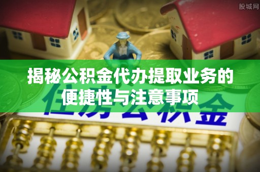 湖滨揭秘公积金代办提取业务的便捷性与注意事项