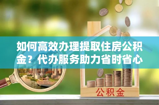湖滨如何高效办理提取住房公积金？代办服务助力省时省心