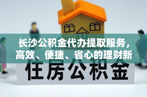 湖滨长沙公积金代办提取服务，高效、便捷、省心的理财新选择