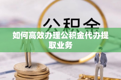 湖滨如何高效办理公积金代办提取业务