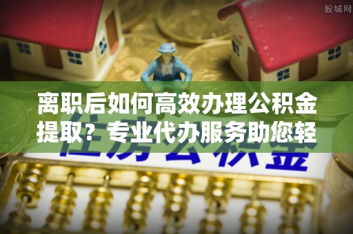 湖滨离职后如何高效办理公积金提取？专业代办服务助您轻松搞定