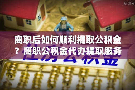 湖滨离职后如何顺利提取公积金？离职公积金代办提取服务来帮忙