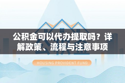 湖滨公积金可以代办提取吗？详解政策、流程与注意事项