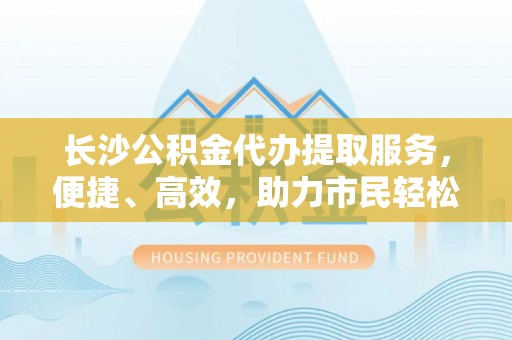 湖滨长沙公积金代办提取服务，便捷、高效，助力市民轻松管理资金